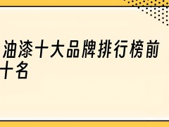 油漆涂料什么牌子好？油漆涂料十大品牌排行榜？